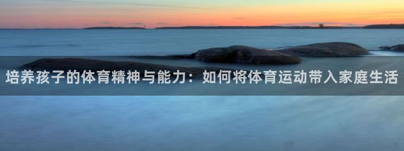 火凤体育nba直播：培养孩子的体育精神与能力：如何将体育运动带入家庭生活